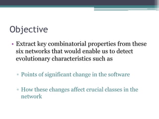 Objective
• Extract key combinatorial properties from these
  six networks that would enable us to detect
  evolutionary characteristics such as

 ▫ Points of significant change in the software

 ▫ How these changes affect crucial classes in the
   network
 