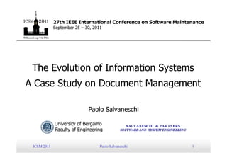27th IEEE International Conference on Software Maintenance
             September 25 – 30, 2011




 The Evolution of Information Systems
A Case Study on Document Management

                             Paolo Salvaneschi

             University of Bergamo
             Faculty of Engineering


 ICSM 2011                         Paolo Salvaneschi              1
 