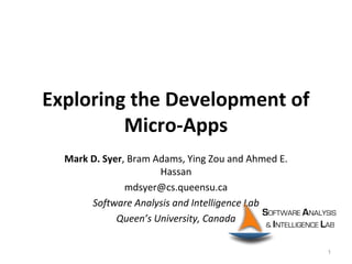 Exploring the Development of
Micro-Apps
Mark D. Syer, Bram Adams, Ying Zou and Ahmed E.
Hassan
mdsyer@cs.queensu.ca
Software Analysis and Intelligence Lab
Queen’s University, Canada
1
 