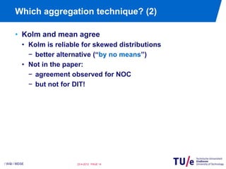 Which aggregation technique? (2)

      • Kolm and mean agree
          • Kolm is reliable for skewed distributions
            − better alternative (“by no means”)
          • Not in the paper:
            − agreement observed for NOC
            − but not for DIT!




/ W&I / MDSE               23-4-2012 PAGE 14
 