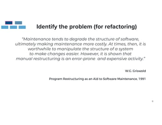 11
Identify the problem (for refactoring)
“Maintenance tends to degrade the structure of software,
ultimately making maintenance more costly. At times, then, it is
worthwhile to manipulate the structure of a system
to make changes easier. However, it is shown that
manual restructuring is an error-prone and expensive activity.”
W.G. Griswold


 
Program Restructuring as an Aid to Software Maintenance, 1991
 