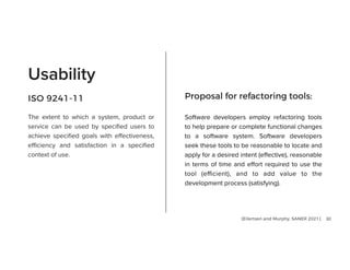 30
The extent to which a system, product or
service can be used by speci
fi
ed users to
achieve speci
fi
ed goals with e
ff
ectiveness,
e
ffi
ciency and satisfaction in a speci
fi
ed
context of use.
Usability
Software developers employ refactoring tools
to help prepare or complete functional changes
to a software system. Software developers
seek these tools to be reasonable to locate and
apply for a desired intent (e
ff
ective), reasonable
in terms of time and e
ff
ort required to use the
tool (e
ffi
cient), and to add value to the
development process (satisfying).


Proposal for refactoring tools:
ISO 9241-11
[Eilertsen and Murphy, SANER 2021]
 