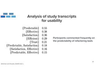 33
Analysis of study transcripts
for usability
Participants commented frequently on
the predictability of refactoring tools
[Eilertsen and Murphy, SANER 2021]
 