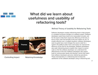 37
What did we learn about
usefulness and usability of
refactoring tools?
Re
fi
ned Theory of Usability for Refactoring Tools
Software developers employ refactoring tools to help prepare
or complete functional changes to a software system. Software
developers seek these tools to be reasonable to locate, and
for the tools to help them assess the e
ffi
ciency of the tool, in
terms of the costs and bene
fi
ts of the tool, before its use. To
enable e
ff
ective use in multiple situations, software developers
seek to guide how a tool changes the source code for a
system; this ability to tailor how a tool works can improve the
e
ffi
ciency of the tool for the developer. Software developers
also seek refactoring tools to explain their impact to source
code so that the software developer can understand the
e
ff
ectiveness of the tool. Software developers also expect
tools to communicate clearly and directly in terms that match
how software developers perceive refactoring operations.
These characteristics in a refactoring tool increase the
satisfaction of the software developer using a refactoring tool.


Controlling Impact Retaining Knowledge
 