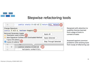 39
Stepwise refactoring tools
Designed with attention to
 
usability themes learned


from usage of tools in


context of tasks


Assessed against common


problems with existing tools


from study of refactoring use
Eilertsen & Murphy, ICSME NIER 2021
 