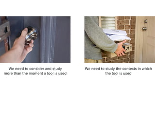 We need to consider and study


more than the moment a tool is used
We need to study the contexts in which
the tool is used


 