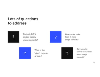 51
Lots of questions
to address
?
?
?
?
Can we de
fi
ne
and/or classify
usage contexts?
How can we make
tools
fi
t more
usage contexts?
What is the
“right” number
of tools?
Can we auto-
collect useful data
about usage
contexts?
 