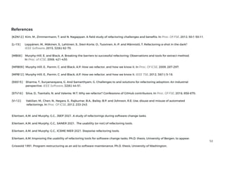 53
References
[KZN12] Kim, M., Zimmermann, T. and N. Nagappan. A
fi
eld study of refactoring challenges and bene ts. In Proc. Of FSE, 2012, 50:1-50:11.
[L+15] Leppänen, M., Mäkinen, S., Lahtinen, S., Sievi-Korte, O., Tuovinen, A.-P. and Männistö, T. Refactoring-a-shot in the dark?
IEEE Software, 2015, 32(6): 62-70.


[MB08] Murphy-Hill, E. and Black, A. Breaking the barriers to successful refactoring: Observations and tools for extract method.
In Proc. of ICSE, 2008, 421-430.


[MPB09] Murphy-Hill, E., Parnin, C. and Black, A.P. How we refactor, and how we know it. In Proc. Of ICSE, 2009, 287-297.
[MPB12] Murphy-Hill, E., Parnin, C. and Black, A.P. How we refactor, and how we know it. IEEE TSE, 2012, 38(1): 5-18.
[SSS15] Sharma, T., Suryanarayana, G. And Samarthyam, G. Challenges to and solutions for refactoring adoption: An industrial
perspective. IEEE Software, 32(6): 44-51.


[STV16] Silva, D., Tsantalis, N. and Valente, M.T. Why we refactor? Confessions of GitHub contributors. In Proc. Of FSE, 2016, 858-870.
[V+12] Vakilian, M., Chen, N., Negara, S., Rajkumar, B.A., Bailey, B.P. and Johnson, R.E. Use, disuse and misuse of automated
refactorings. In Proc. Of ICSE, 2012, 233-243.


 
Eilertsen, A.M. and Murphy, G.C., JSEP 2021. A study of refactorings during software change tasks.
 
Eilertsen, A.M. and Murphy, G.C., SANER 2021. The usability (or not) of refactoring tools.
 
Eilertsen, A.M. and Murphy, G.C., ICSME NIER 2021. Stepwise refactoring tools.
 
Eilertsen, A.M. Improving the usability of refactoring tools for software change tasks. Ph.D. thesis, University of Bergen, to appear.
 
Griswold 1991. Program restructuring as an aid to software maintenance, Ph.D. thesis, University of Washington.
 