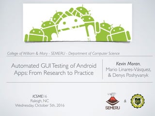 ICSME16
Raleigh, NC
Wednesday, October 5th, 2016
Kevin Moran,
Mario Linares-Vásquez,
& Denys Poshyvanyk
College of William & Mary - SEMERU - Department of Computer Science
Automated GUITesting of Android
Apps: From Research to Practice
&
 