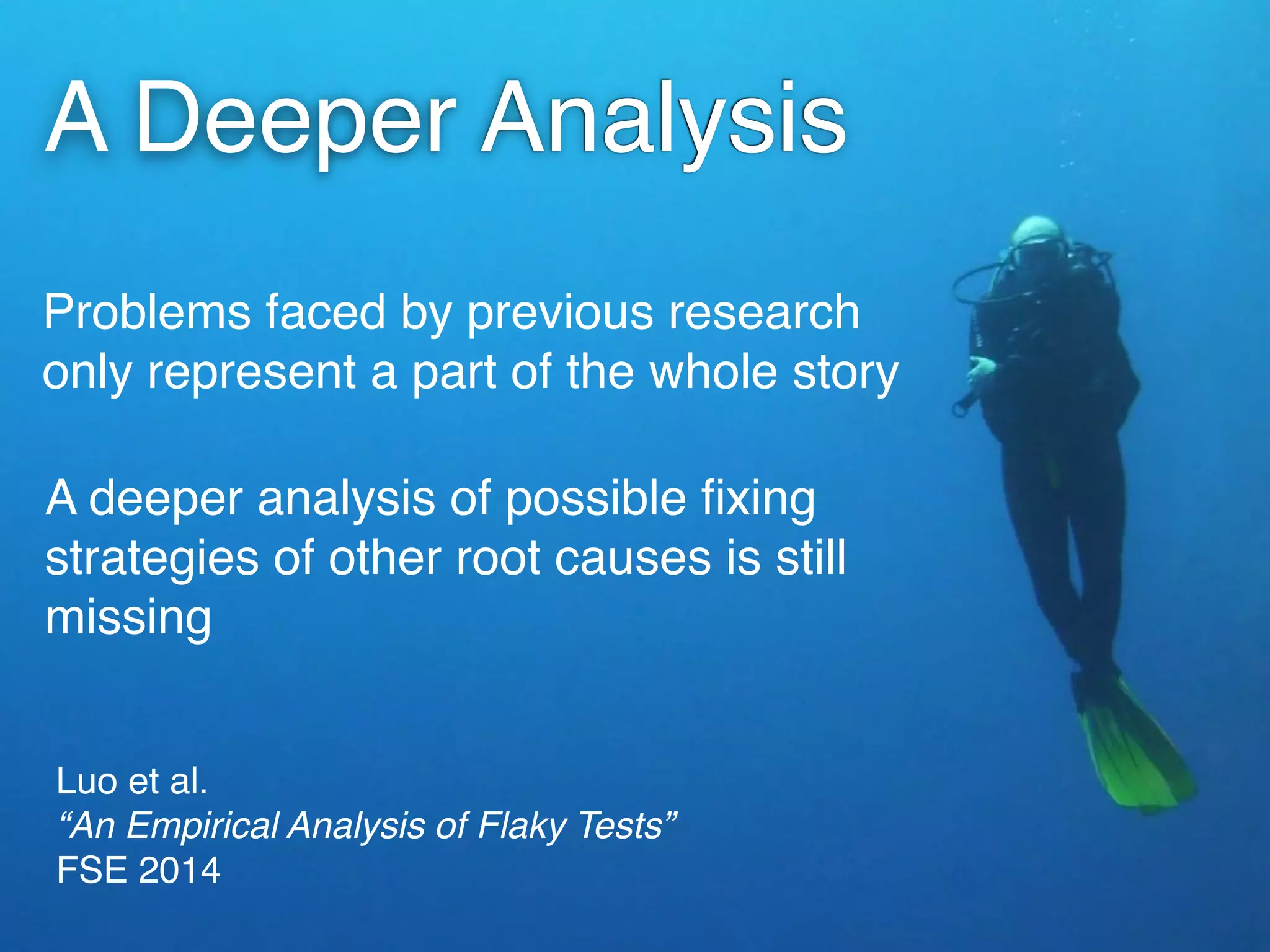 Luo et al. 
“An Empirical Analysis of Flaky Tests” 
FSE 2014
Problems faced by previous research
only represent a part of the whole story
A Deeper Analysis
A deeper analysis of possible ﬁxing
strategies of other root causes is still
missing
 