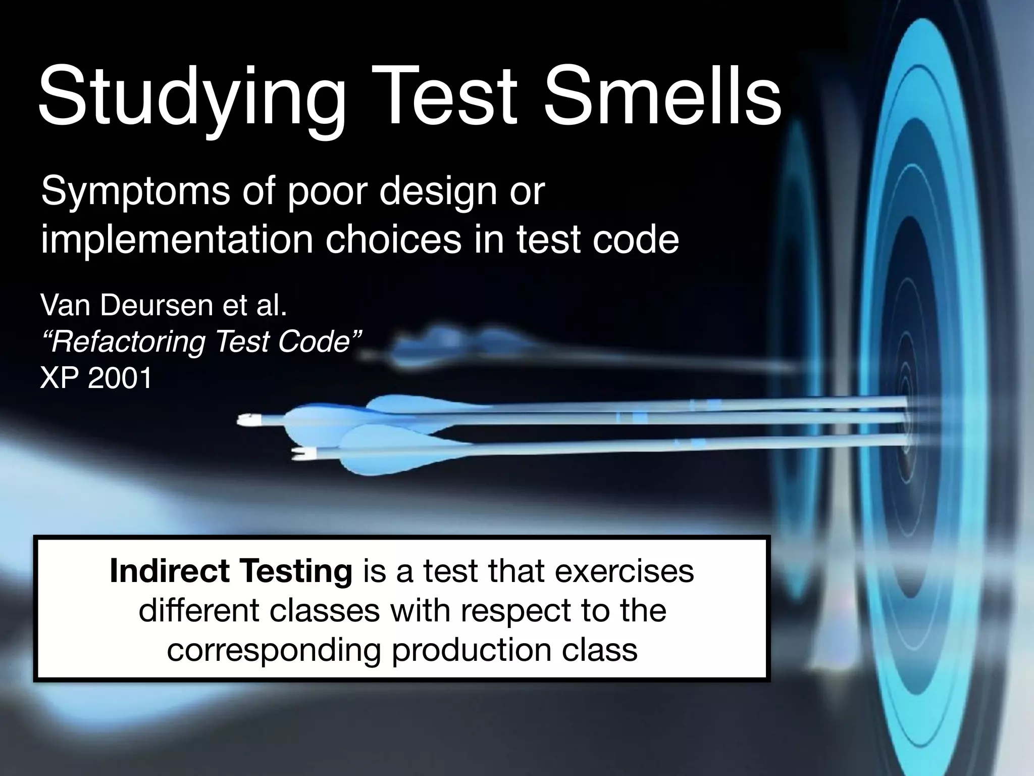Studying Test Smells
Symptoms of poor design or
implementation choices in test code
Van Deursen et al. 
“Refactoring Test Code” 
XP 2001
Indirect Testing is a test that exercises
diﬀerent classes with respect to the
corresponding production class
 