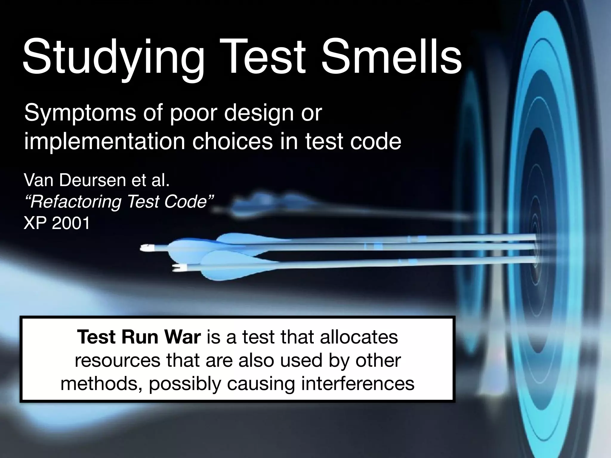 Studying Test Smells
Symptoms of poor design or
implementation choices in test code
Van Deursen et al. 
“Refactoring Test Code” 
XP 2001
Test Run War is a test that allocates
resources that are also used by other
methods, possibly causing interferences
 