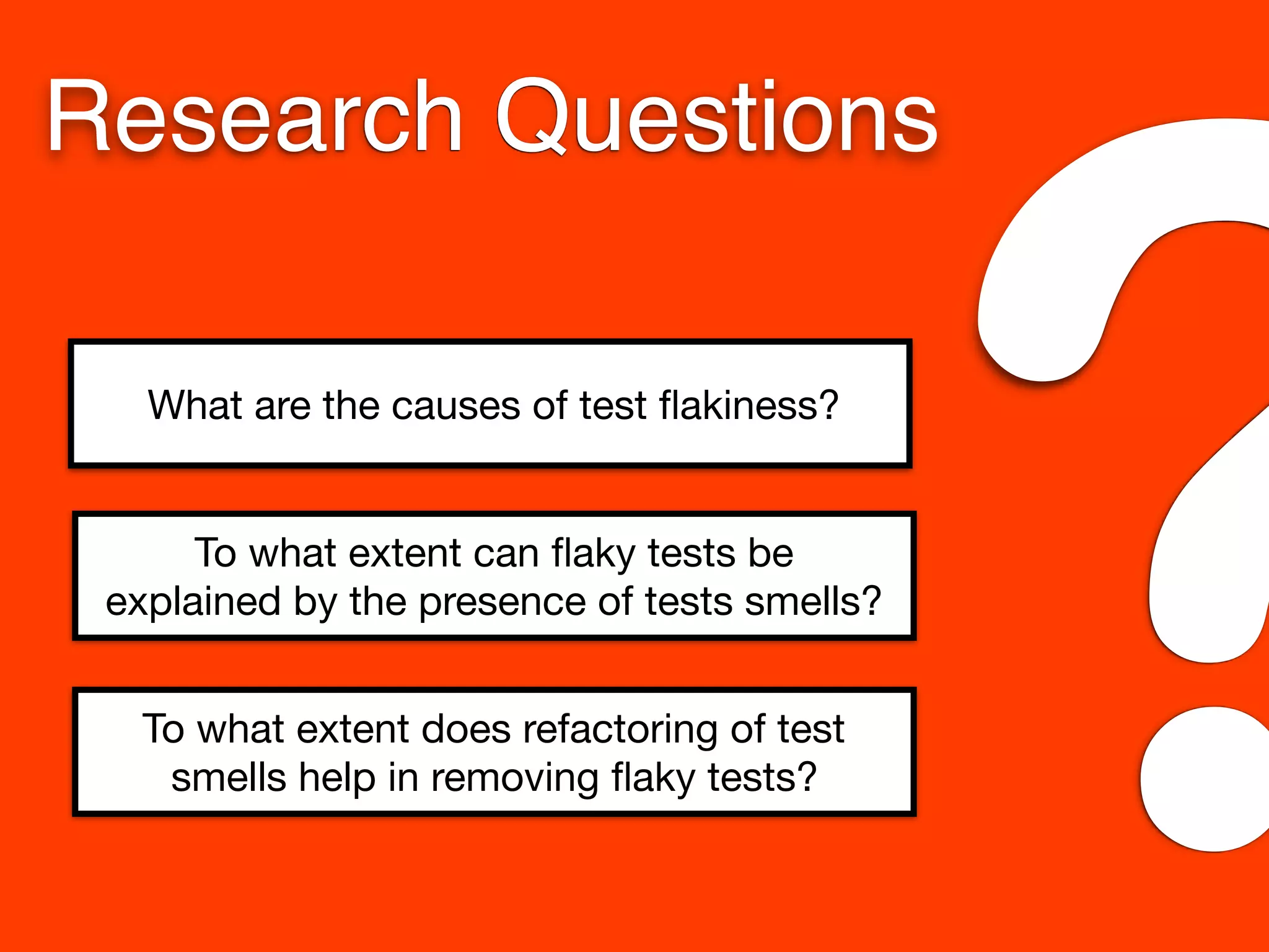 What are the causes of test ﬂakiness?
To what extent can ﬂaky tests be
explained by the presence of tests smells?
To what extent does refactoring of test
smells help in removing ﬂaky tests?
Research Questions
?
 