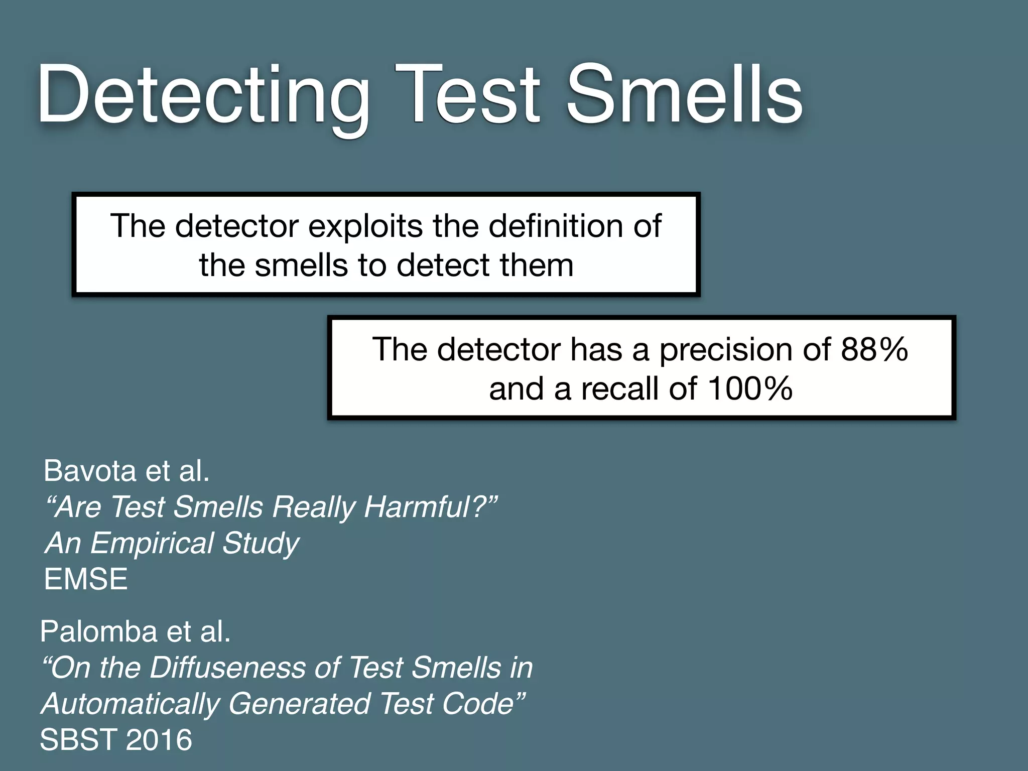 Detecting Test Smells
Bavota et al. 
“Are Test Smells Really Harmful?” 
An Empirical Study 
EMSE
Palomba et al. 
“On the Diffuseness of Test Smells in
Automatically Generated Test Code” 
SBST 2016
The detector exploits the deﬁnition of
the smells to detect them
The detector has a precision of 88%
and a recall of 100%
 