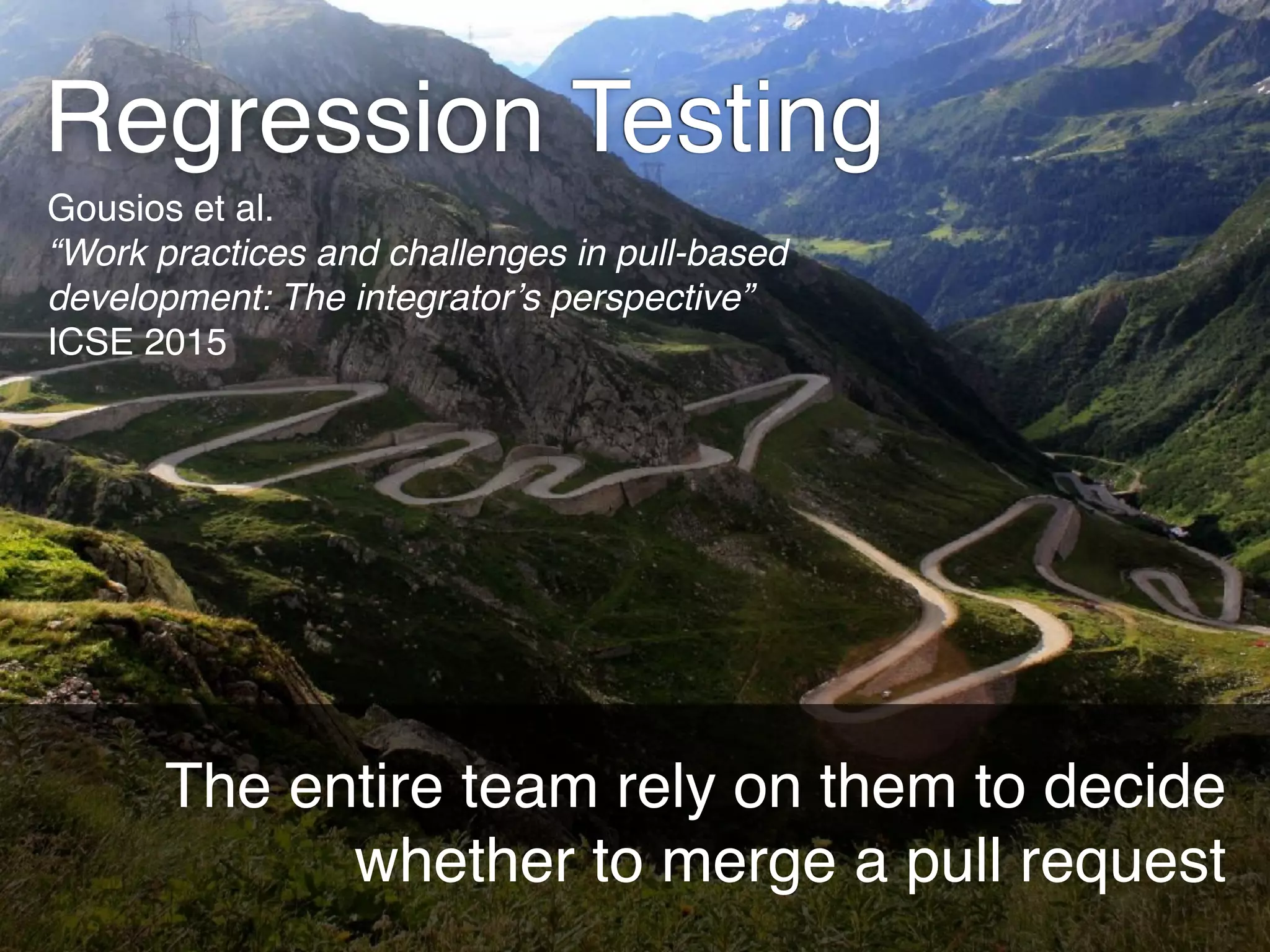 Regression Testing
The entire team rely on them to decide
whether to merge a pull request
Gousios et al. 
“Work practices and challenges in pull-based
development: The integrator’s perspective”
ICSE 2015
 