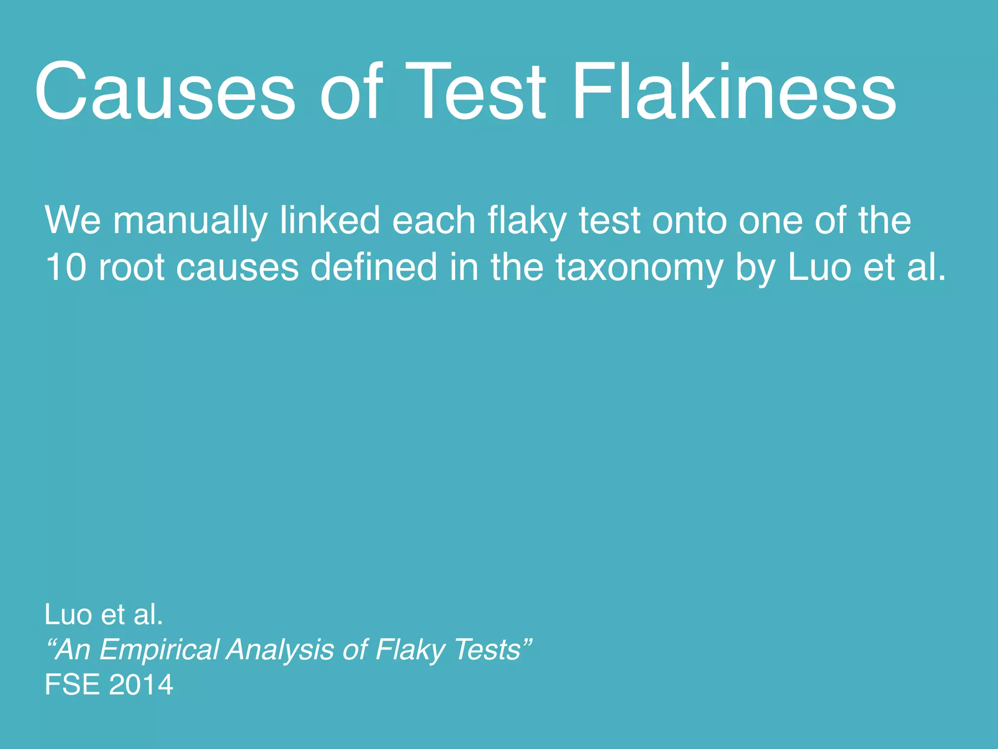 Causes of Test Flakiness
We manually linked each ﬂaky test onto one of the
10 root causes deﬁned in the taxonomy by Luo et al.
Luo et al. 
“An Empirical Analysis of Flaky Tests” 
FSE 2014
 
