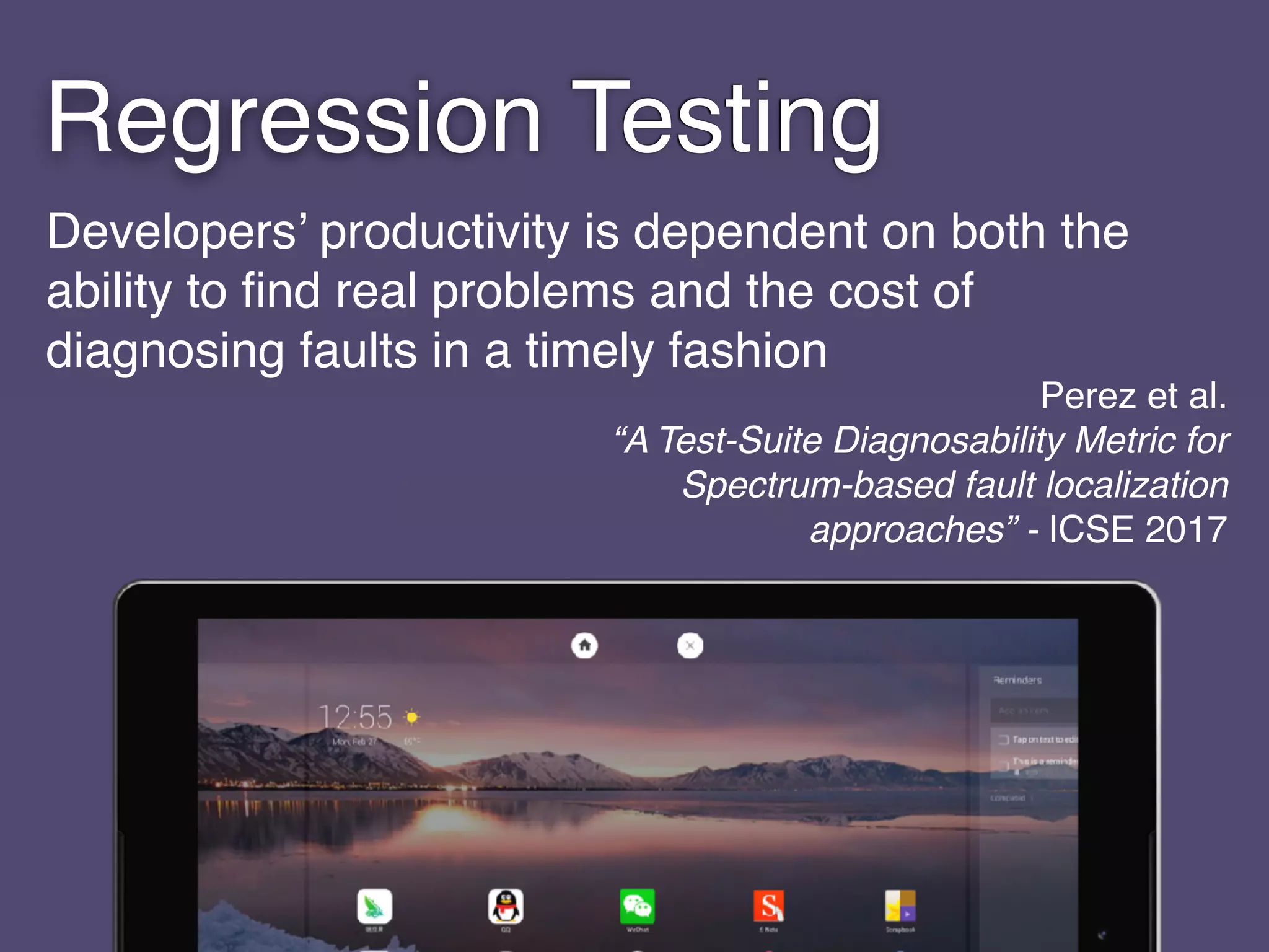 Developers’ productivity is dependent on both the
ability to ﬁnd real problems and the cost of
diagnosing faults in a timely fashion
Perez et al. 
“A Test-Suite Diagnosability Metric for
Spectrum-based fault localization
approaches” - ICSE 2017
Regression Testing
 