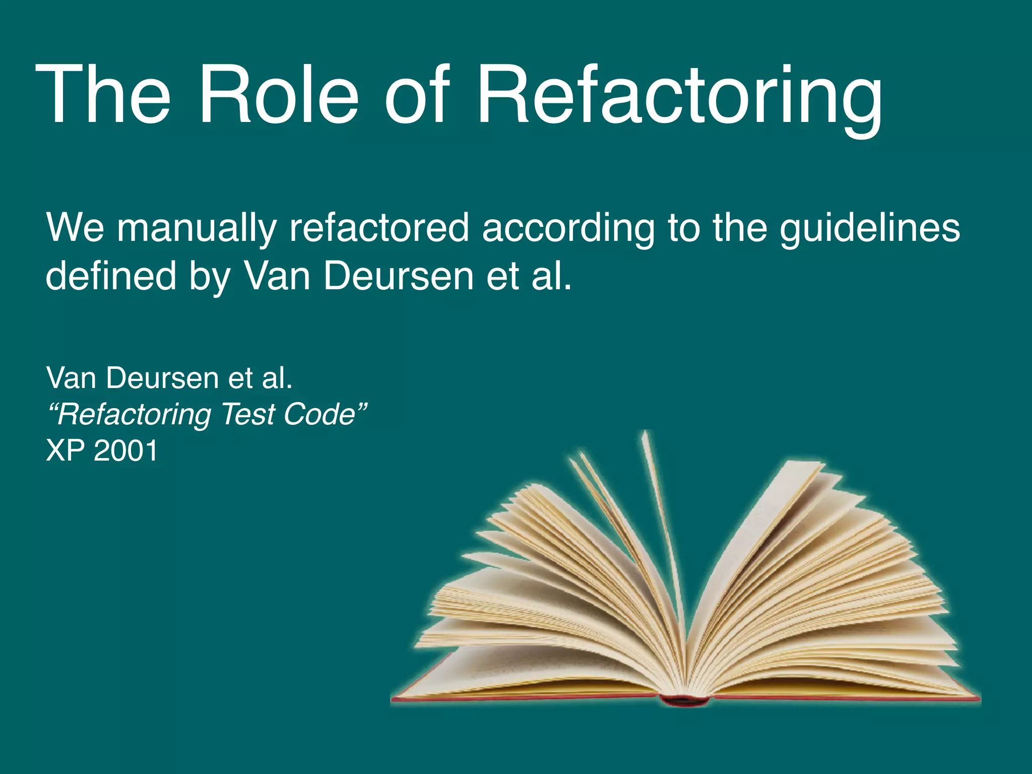 The Role of Refactoring
We manually refactored according to the guidelines
deﬁned by Van Deursen et al.
Van Deursen et al. 
“Refactoring Test Code” 
XP 2001
 