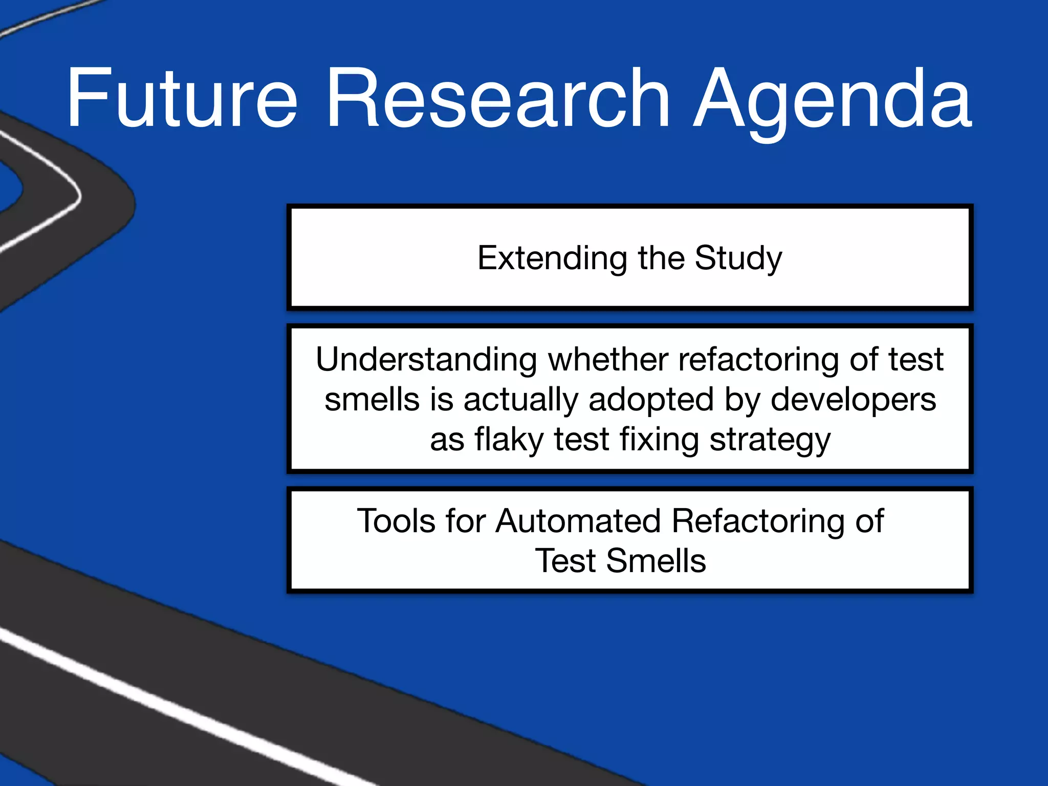 Future Research Agenda
Extending the Study
Understanding whether refactoring of test
smells is actually adopted by developers
as ﬂaky test ﬁxing strategy
Tools for Automated Refactoring of
Test Smells
 