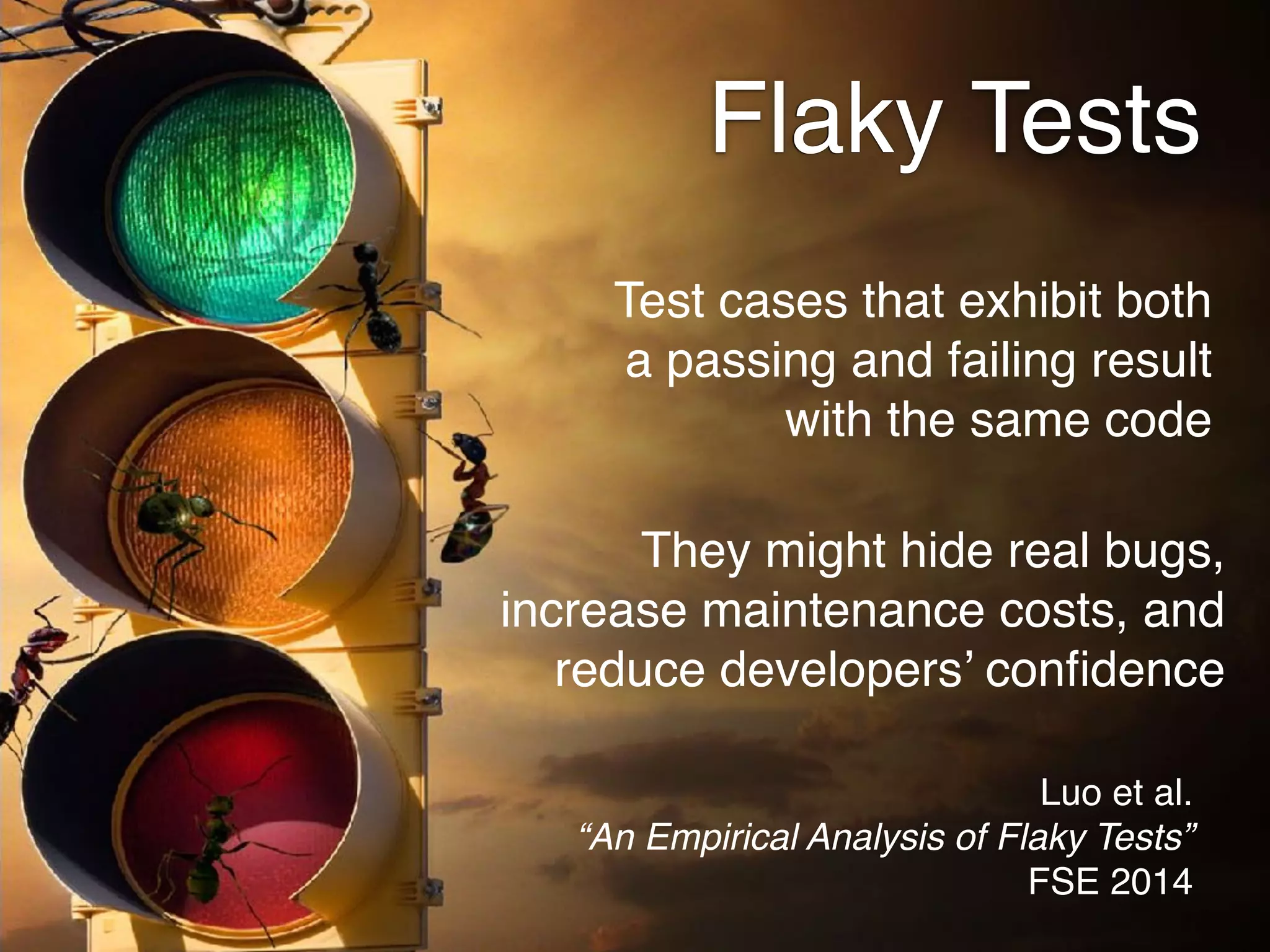 Flaky Tests
Test cases that exhibit both
a passing and failing result
with the same code
Luo et al. 
“An Empirical Analysis of Flaky Tests” 
FSE 2014
They might hide real bugs,
increase maintenance costs, and
reduce developers’ conﬁdence
 