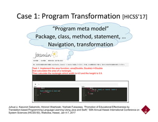 Case 1: Program Transformation [HICSS’17]
“Program meta model”
Package, class, method, statement, …
Navigation, transformation
3
Juhua Li, Kazunori Sakamoto, Hironori Washizaki, Yoshiaki Fukazawa, “Promotion of Educational Effectiveness by
Translation-based Programming Language Learning Using Java and Swift,” 50th Annual Hawaii International Conference on
System Sciences (HICSS-50), Waikoloa, Hawaii, Jan 4-7, 2017
 