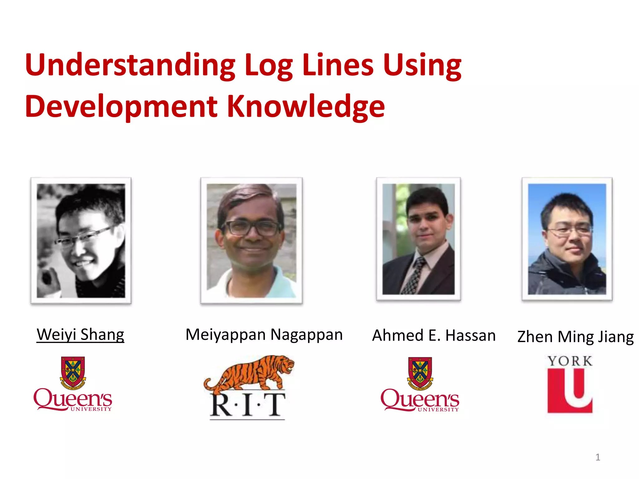 1
Understanding Log Lines Using
Development Knowledge
Ahmed E. HassanMeiyappan NagappanWeiyi Shang Zhen Ming Jiang
 