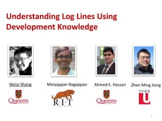 1
Understanding Log Lines Using
Development Knowledge
Ahmed E. HassanMeiyappan NagappanWeiyi Shang Zhen Ming Jiang
 