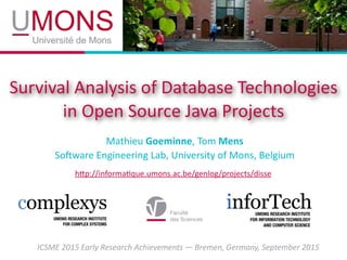 Survival	
  Analysis	
  of	
  Database	
  Technologies	
  
in	
  Open	
  Source	
  Java	
  Projects
Mathieu	
  Goeminne,	
  Tom	
  Mens	
  
So?ware	
  Engineering	
  Lab,	
  University	
  of	
  Mons,	
  Belgium
hEp://informaHque.umons.ac.be/genlog/projects/disse
ICSME	
  2015	
  Early	
  Research	
  Achievements	
  —	
  Bremen,	
  Germany,	
  September	
  2015
 