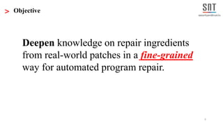 6
> Objective
Deepen knowledge on repair ingredients
from real-world patches in a fine-grained
way for automated program repair.
 