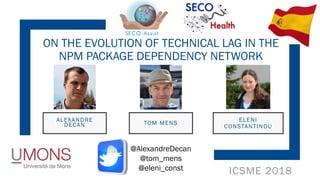 ICSME 2018
ON THE EVOLUTION OF TECHNICAL LAG IN THE
NPM PACKAGE DEPENDENCY NETWORK
ALEXANDRE
DECAN
ELENI
CONSTANTINOU
TOM MENS
@AlexandreDecan
@tom_mens
@eleni_const
 