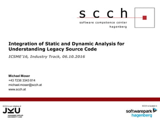 SCCH is an initiative of SCCH is located in
Integration of Static and Dynamic Analysis for
Understanding Legacy Source Code
Michael Moser
+43 7236 3343 814
michael.moser@scch.at
www.scch.at
ICSME’16, Industry Track, 06.10.2016
 