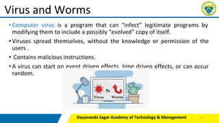 •Computer virus is a program that can “infect” legitimate programs by
modifying them to include a possibly “evolved” copy of itself.
•Viruses spread themselves, without the knowledge or permission of the
users .
• Contains malicious instructions.
•A virus can start on event driven effects, time driven effects, or can occur
random.
Dayananda Sagar Academy of Technology & Management
Virus and Worms
11
 
