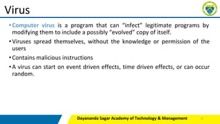 •Computer virus is a program that can “infect” legitimate programs by
modifying them to include a possibly “evolved” copy of itself.
•Viruses spread themselves, without the knowledge or permission of the
users
•Contains malicious instructions
•A virus can start on event driven effects, time driven effects, or can occur
random.
Dayananda Sagar Academy of Technology & Management
Virus
12
 