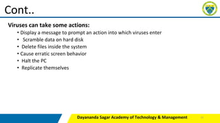 Viruses can take some actions:
• Display a message to prompt an action into which viruses enter
• Scramble data on hard disk
• Delete files inside the system
• Cause erratic screen behavior
• Halt the PC
• Replicate themselves
Dayananda Sagar Academy of Technology & Management
Cont..
13
 