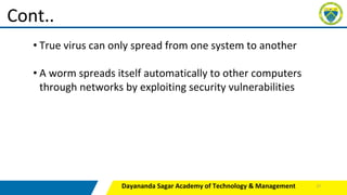 Dayananda Sagar Academy of Technology & Management
Cont..
• True virus can only spread from one system to another
• A worm spreads itself automatically to other computers
through networks by exploiting security vulnerabilities
17
 