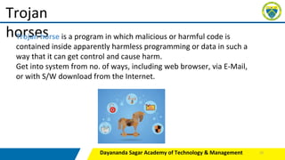 Dayananda Sagar Academy of Technology & Management
Trojan
horses
Trojan horse is a program in which malicious or harmful code is
contained inside apparently harmless programming or data in such a
way that it can get control and cause harm.
Get into system from no. of ways, including web browser, via E-Mail,
or with S/W download from the Internet.
22
 