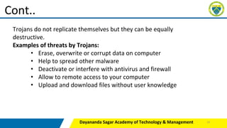 Dayananda Sagar Academy of Technology & Management
Cont..
Trojans do not replicate themselves but they can be equally
destructive.
Examples of threats by Trojans:
• Erase, overwrite or corrupt data on computer
• Help to spread other malware
• Deactivate or interfere with antivirus and firewall
• Allow to remote access to your computer
• Upload and download files without user knowledge
23
 