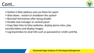 Dayananda Sagar Academy of Technology & Management
Cont..
• Gather E-Mail address and use them for spam
• Slow down , restart or shutdown the system
• Reinstall themselves after being disable
• Disable task manager or control panel
• Copy fake links to false websites, display porno sites, play
sounds/videos and display images.
• Log keystrokes to steal info such as password or credit card No.
24
 