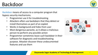 Dayananda Sagar Academy of Technology & Management
Backdoor
Backdoor means of access to a computer program that
bypass security mechanisms.
• Programmer use it for troubleshooting
• Attackers often use backdoors that they detect or
install themselves as part of an exploit
• Works in background and hides from user
• Most dangerous parasite, as it allows a malicious
person to perform any possible action
• Programmer sometimes leave such backdoor in their
software for diagnostic and troubleshooting
purpose. Attacker discover these undocumented
features and use them
25
 