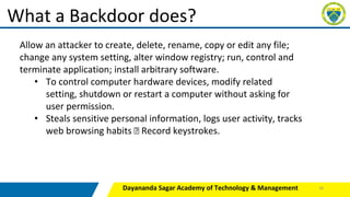 Dayananda Sagar Academy of Technology & Management
What a Backdoor does?
Allow an attacker to create, delete, rename, copy or edit any file;
change any system setting, alter window registry; run, control and
terminate application; install arbitrary software.
• To control computer hardware devices, modify related
setting, shutdown or restart a computer without asking for
user permission.
• Steals sensitive personal information, logs user activity, tracks
web browsing habits Record keystrokes.
26
 