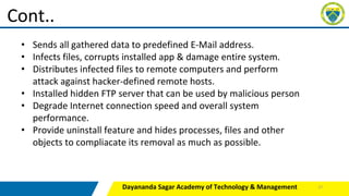 Dayananda Sagar Academy of Technology & Management
Cont..
• Sends all gathered data to predefined E-Mail address.
• Infects files, corrupts installed app & damage entire system.
• Distributes infected files to remote computers and perform
attack against hacker-defined remote hosts.
• Installed hidden FTP server that can be used by malicious person
• Degrade Internet connection speed and overall system
performance.
• Provide uninstall feature and hides processes, files and other
objects to compliacate its removal as much as possible.
27
 
