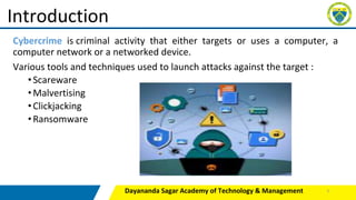 Cybercrime is criminal activity that either targets or uses a computer, a
computer network or a networked device.
Various tools and techniques used to launch attacks against the target :
•Scareware
•Malvertising
•Clickjacking
•Ransomware
Dayananda Sagar Academy of Technology & Management
Introduction
3
 