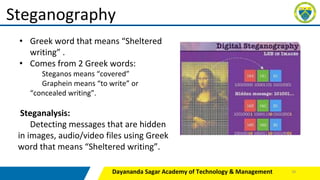 Dayananda Sagar Academy of Technology & Management
Steganography
• Greek word that means “Sheltered
writing” .
• Comes from 2 Greek words:
Steganos means “covered”
Graphein means “to write” or
“concealed writing”.
Steganalysis:
Detecting messages that are hidden
in images, audio/video files using Greek
word that means “Sheltered writing”.
30
 