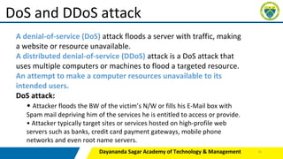Dayananda Sagar Academy of Technology & Management
DoS and DDoS attack
A denial-of-service (DoS) attack floods a server with traffic, making
a website or resource unavailable.
A distributed denial-of-service (DDoS) attack is a DoS attack that
uses multiple computers or machines to flood a targeted resource.
An attempt to make a computer resources unavailable to its
intended users.
DoS attack:
• Attacker floods the BW of the victim’s N/W or fills his E-Mail box with
Spam mail depriving him of the services he is entitled to access or provide.
• Attacker typically target sites or services hosted on high-profile web
servers such as banks, credit card payment gateways, mobile phone
networks and even root name servers.
31
 