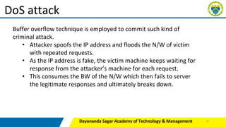 Dayananda Sagar Academy of Technology & Management
DoS attack
Buffer overflow technique is employed to commit such kind of
criminal attack.
• Attacker spoofs the IP address and floods the N/W of victim
with repeated requests.
• As the IP address is fake, the victim machine keeps waiting for
response from the attacker’s machine for each request.
• This consumes the BW of the N/W which then fails to server
the legitimate responses and ultimately breaks down.
32
 