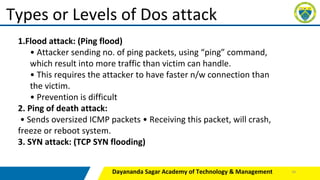 Dayananda Sagar Academy of Technology & Management
Types or Levels of Dos attack
1.Flood attack: (Ping flood)
• Attacker sending no. of ping packets, using “ping” command,
which result into more traffic than victim can handle.
• This requires the attacker to have faster n/w connection than
the victim.
• Prevention is difficult
2. Ping of death attack:
• Sends oversized ICMP packets • Receiving this packet, will crash,
freeze or reboot system.
3. SYN attack: (TCP SYN flooding)
36
 