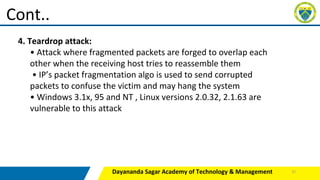 Dayananda Sagar Academy of Technology & Management
Cont..
4. Teardrop attack:
• Attack where fragmented packets are forged to overlap each
other when the receiving host tries to reassemble them
• IP’s packet fragmentation algo is used to send corrupted
packets to confuse the victim and may hang the system
• Windows 3.1x, 95 and NT , Linux versions 2.0.32, 2.1.63 are
vulnerable to this attack
37
 