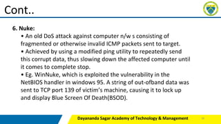 Dayananda Sagar Academy of Technology & Management
Cont..
6. Nuke:
• An old DoS attack against computer n/w s consisting of
fragmented or otherwise invalid ICMP packets sent to target.
• Achieved by using a modified ping utility to repeatedly send
this corrupt data, thus slowing down the affected computer until
it comes to complete stop.
• Eg. WinNuke, which is exploited the vulnerability in the
NetBIOS handler in windows 95. A string of out-ofband data was
sent to TCP port 139 of victim’s machine, causing it to lock up
and display Blue Screen Of Death(BSOD).
39
 