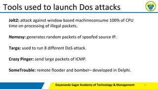 Dayananda Sagar Academy of Technology & Management
Tools used to launch Dos attacks
Jolt2: attack against window based machineconsume 100% of CPU
time on processing of illegal packets.
Nemesy: generates random packets of spoofed source IP.
Targa: used to run 8 different DoS attack.
Crazy Pinger: send large packets of ICMP.
SomeTrouble: remote flooder and bomber– developed in Delphi.
40
 