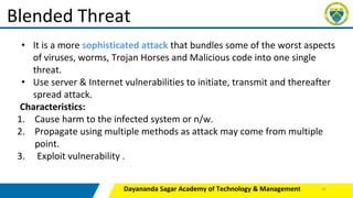 Dayananda Sagar Academy of Technology & Management
Blended Threat
• It is a more sophisticated attack that bundles some of the worst aspects
of viruses, worms, Trojan Horses and Malicious code into one single
threat.
• Use server & Internet vulnerabilities to initiate, transmit and thereafter
spread attack.
Characteristics:
1. Cause harm to the infected system or n/w.
2. Propagate using multiple methods as attack may come from multiple
point.
3. Exploit vulnerability .
41
 